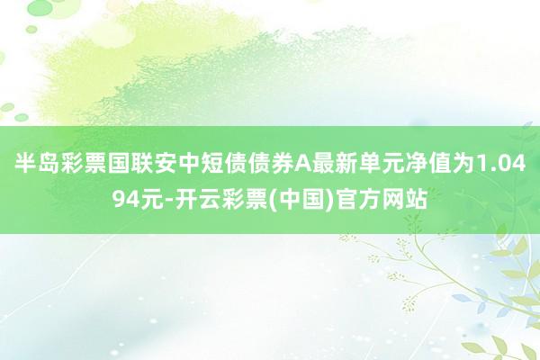 半岛彩票国联安中短债债券A最新单元净值为1.0494元-开云彩票(中国)官方网站