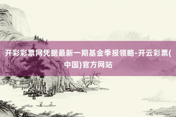 开彩彩票网凭据最新一期基金季报领略-开云彩票(中国)官方网站