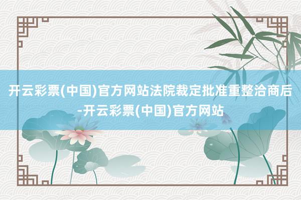 开云彩票(中国)官方网站法院裁定批准重整洽商后-开云彩票(中国)官方网站