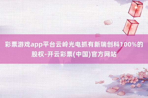 彩票游戏app平台云岭光电抓有新瑞创科100%的股权-开云彩票(中国)官方网站