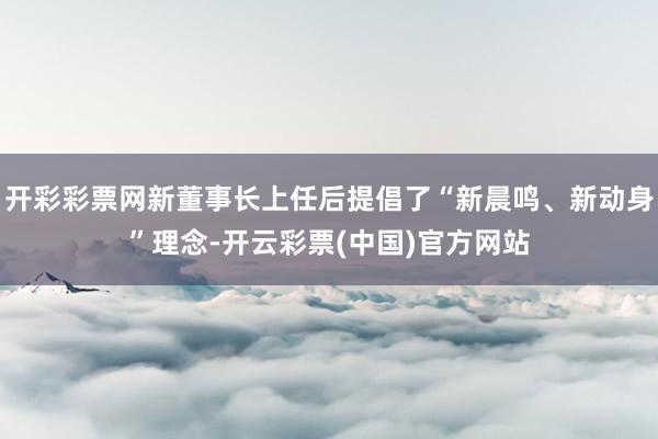 开彩彩票网新董事长上任后提倡了“新晨鸣、新动身”理念-开云彩票(中国)官方网站
