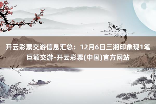 开云彩票交游信息汇总：12月6日三湘印象现1笔巨额交游-开云彩票(中国)官方网站