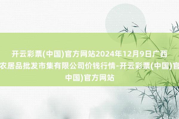 开云彩票(中国)官方网站2024年12月9日广西新柳邕农居品批发市集有限公司价钱行情-开云彩票(中国)官方网站