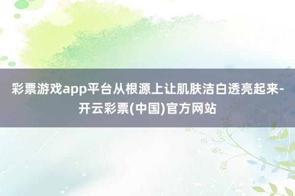 彩票游戏app平台从根源上让肌肤洁白透亮起来-开云彩票(中国)官方网站