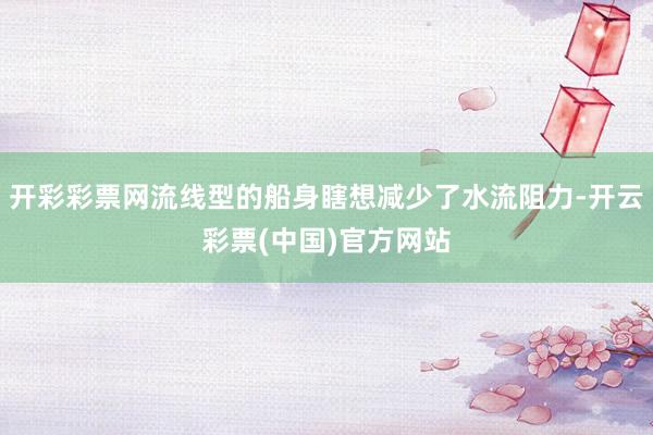 开彩彩票网流线型的船身瞎想减少了水流阻力-开云彩票(中国)官方网站