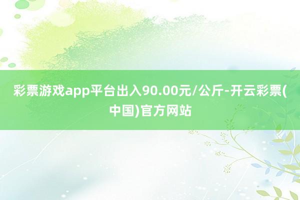 彩票游戏app平台出入90.00元/公斤-开云彩票(中国)官方网站