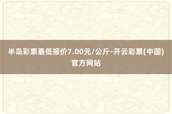 半岛彩票最低报价7.00元/公斤-开云彩票(中国)官方网站