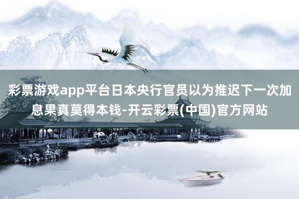 彩票游戏app平台日本央行官员以为推迟下一次加息果真莫得本钱-开云彩票(中国)官方网站