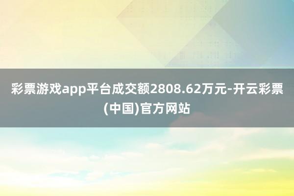 彩票游戏app平台成交额2808.62万元-开云彩票(中国)官方网站
