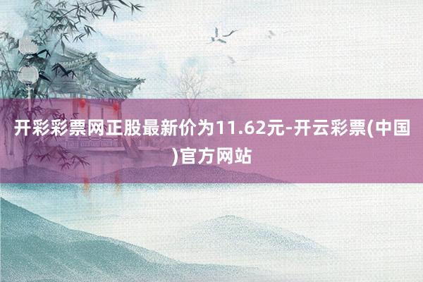 开彩彩票网正股最新价为11.62元-开云彩票(中国)官方网站