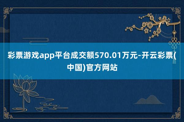 彩票游戏app平台成交额570.01万元-开云彩票(中国)官方网站