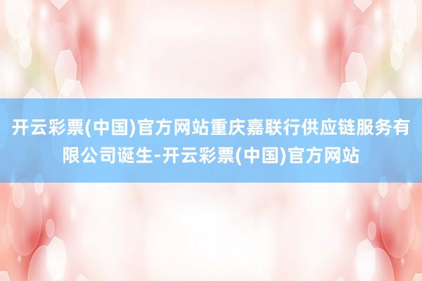 开云彩票(中国)官方网站重庆嘉联行供应链服务有限公司诞生-开云彩票(中国)官方网站