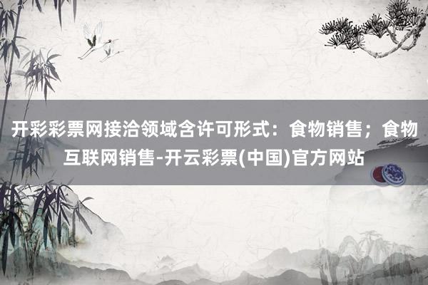 开彩彩票网　　接洽领域含许可形式：食物销售；食物互联网销售-开云彩票(中国)官方网站