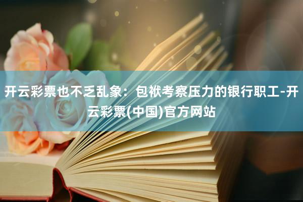 开云彩票也不乏乱象：包袱考察压力的银行职工-开云彩票(中国)官方网站