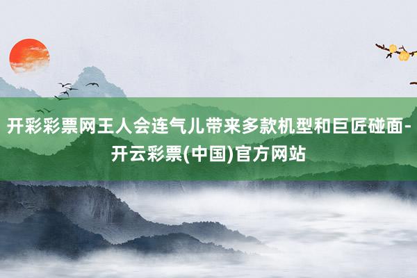 开彩彩票网王人会连气儿带来多款机型和巨匠碰面-开云彩票(中国)官方网站