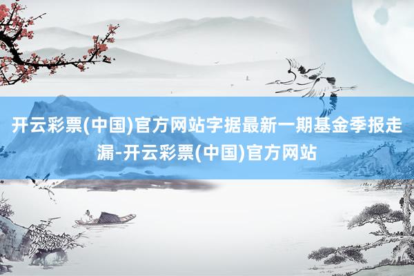 开云彩票(中国)官方网站字据最新一期基金季报走漏-开云彩票(中国)官方网站