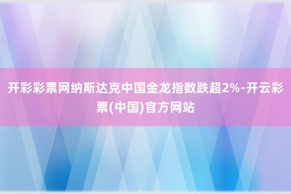 开彩彩票网纳斯达克中国金龙指数跌超2%-开云彩票(中国)官方网站