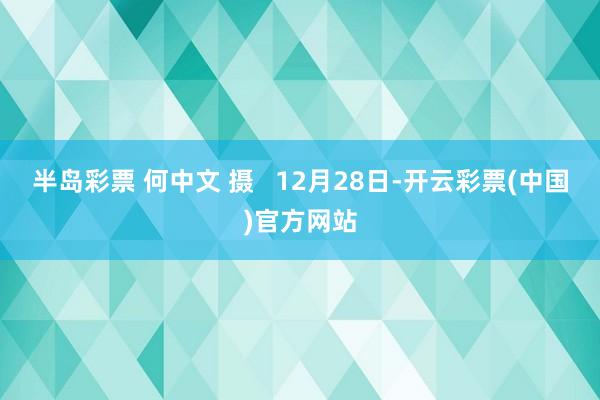 半岛彩票 何中文 摄   12月28日-开云彩票(中国)官方网站