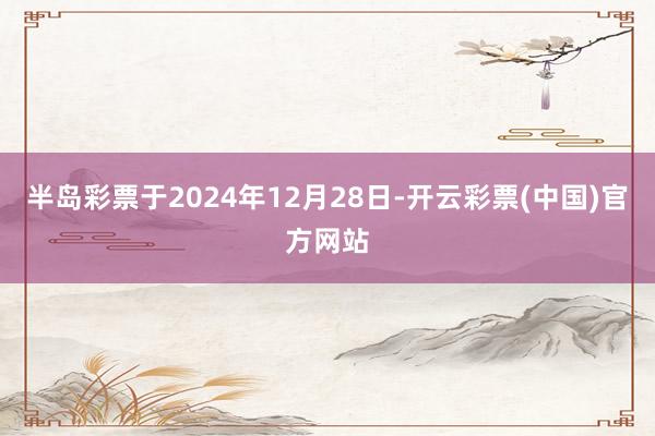 半岛彩票于2024年12月28日-开云彩票(中国)官方网站