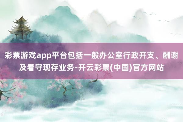 彩票游戏app平台包括一般办公室行政开支、酬谢及看守现存业务-开云彩票(中国)官方网站