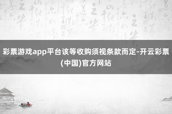 彩票游戏app平台该等收购须视条款而定-开云彩票(中国)官方网站