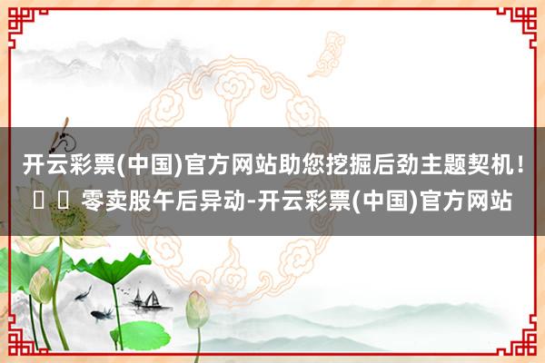 开云彩票(中国)官方网站助您挖掘后劲主题契机！		零卖股午后异动-开云彩票(中国)官方网站