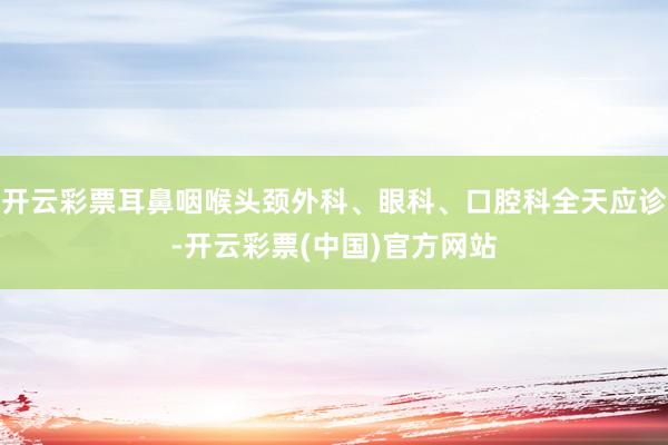 开云彩票耳鼻咽喉头颈外科、眼科、口腔科全天应诊-开云彩票(中国)官方网站