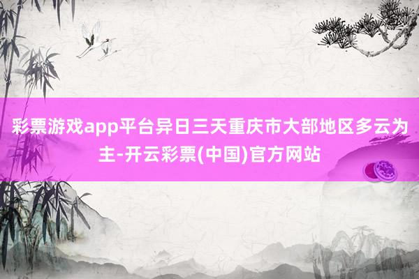 彩票游戏app平台异日三天重庆市大部地区多云为主-开云彩票(中国)官方网站