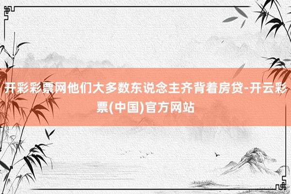 开彩彩票网他们大多数东说念主齐背着房贷-开云彩票(中国)官方网站