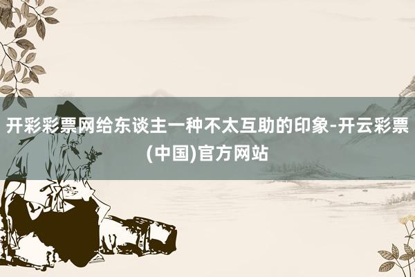 开彩彩票网给东谈主一种不太互助的印象-开云彩票(中国)官方网站