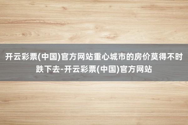 开云彩票(中国)官方网站重心城市的房价莫得不时跌下去-开云彩票(中国)官方网站