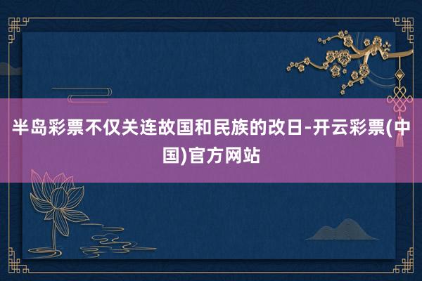 半岛彩票不仅关连故国和民族的改日-开云彩票(中国)官方网站
