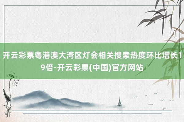 开云彩票粤港澳大湾区灯会相关搜索热度环比增长19倍-开云彩票(中国)官方网站