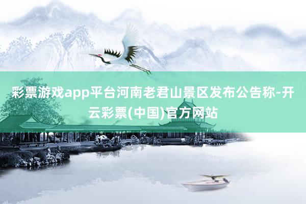 彩票游戏app平台河南老君山景区发布公告称-开云彩票(中国)官方网站