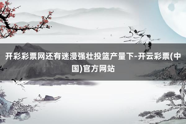 开彩彩票网还有迷漫强壮投篮产量下-开云彩票(中国)官方网站