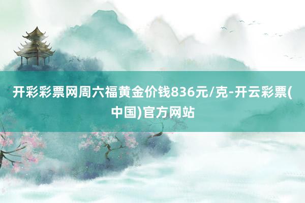 开彩彩票网周六福黄金价钱836元/克-开云彩票(中国)官方网站