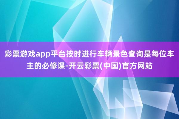 彩票游戏app平台按时进行车辆景色查询是每位车主的必修课-开云彩票(中国)官方网站