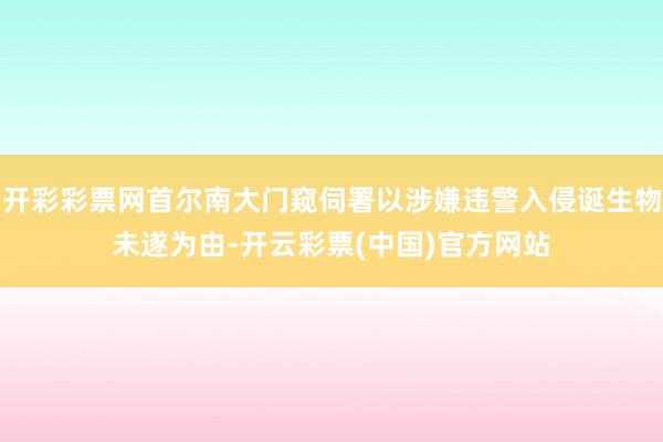 开彩彩票网首尔南大门窥伺署以涉嫌违警入侵诞生物未遂为由-开云彩票(中国)官方网站