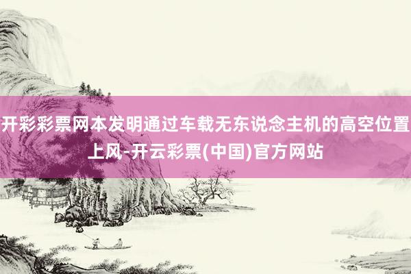 开彩彩票网本发明通过车载无东说念主机的高空位置上风-开云彩票(中国)官方网站