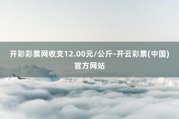 开彩彩票网收支12.00元/公斤-开云彩票(中国)官方网站