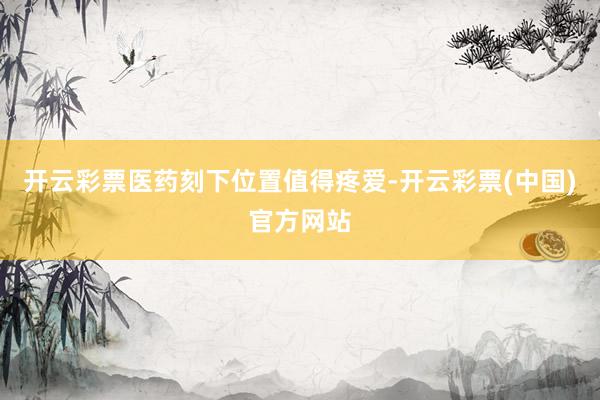 开云彩票医药刻下位置值得疼爱-开云彩票(中国)官方网站
