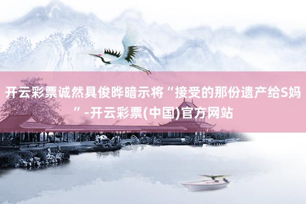 开云彩票诚然具俊晔暗示将“接受的那份遗产给S妈”-开云彩票(中国)官方网站