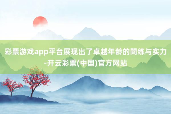 彩票游戏app平台展现出了卓越年龄的闇练与实力-开云彩票(中国)官方网站