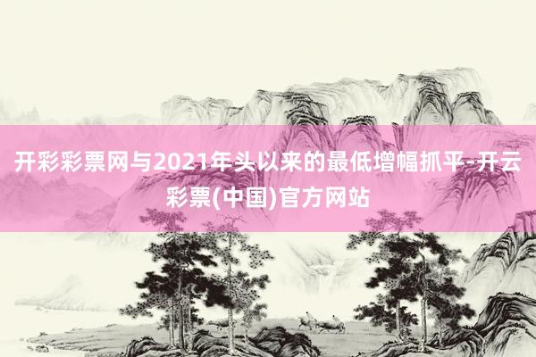 开彩彩票网与2021年头以来的最低增幅抓平-开云彩票(中国)官方网站