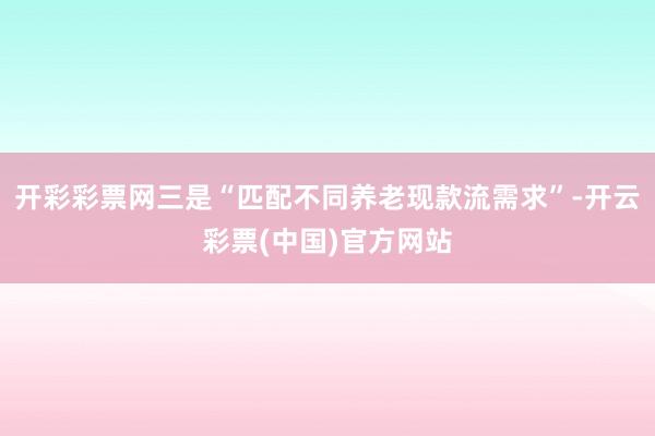 开彩彩票网三是“匹配不同养老现款流需求”-开云彩票(中国)官方网站