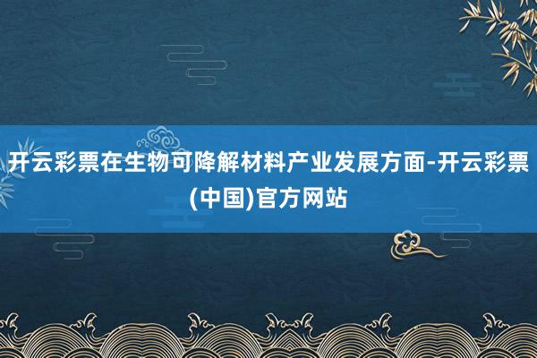 开云彩票在生物可降解材料产业发展方面-开云彩票(中国)官方网站