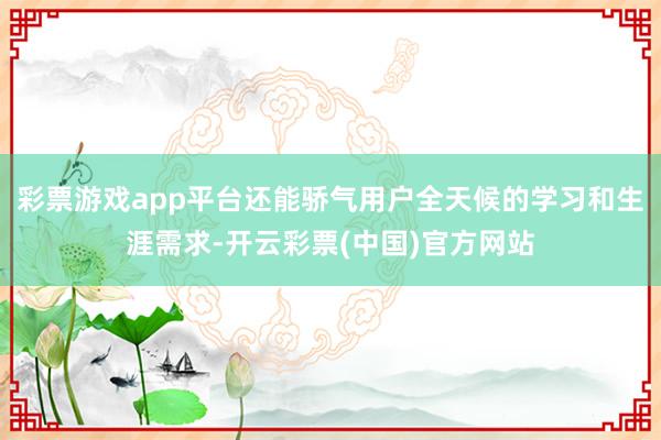 彩票游戏app平台还能骄气用户全天候的学习和生涯需求-开云彩票(中国)官方网站