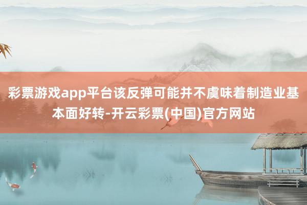 彩票游戏app平台该反弹可能并不虞味着制造业基本面好转-开云彩票(中国)官方网站