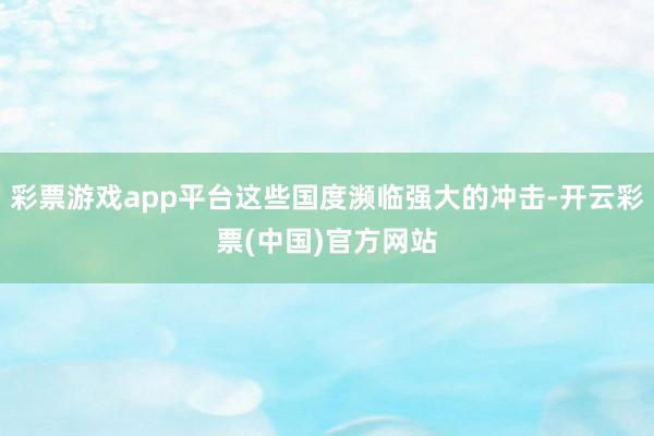 彩票游戏app平台这些国度濒临强大的冲击-开云彩票(中国)官方网站