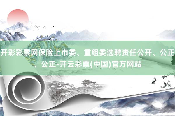 开彩彩票网保险上市委、重组委选聘责任公开、公正、公正-开云彩票(中国)官方网站